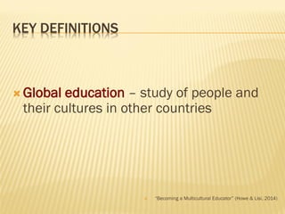 KEY DEFINITIONS
 Global education – study of people and
their cultures in other countries
 “Becoming a Multicultural Educator” (Howe & Lisi, 2014)
 