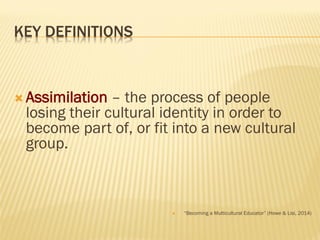 KEY DEFINITIONS
 Assimilation – the process of people
losing their cultural identity in order to
become part of, or fit into a new cultural
group.
 “Becoming a Multicultural Educator” (Howe & Lisi, 2014)
 