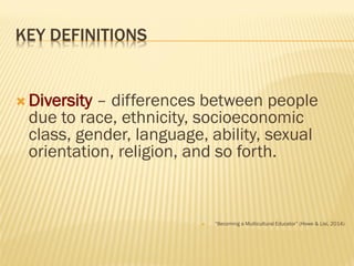 KEY DEFINITIONS
 Diversity – differences between people
due to race, ethnicity, socioeconomic
class, gender, language, ability, sexual
orientation, religion, and so forth.
 “Becoming a Multicultural Educator” (Howe & Lisi, 2014)
 