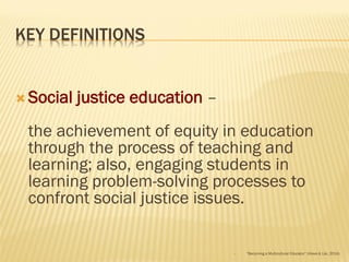 KEY DEFINITIONS
 Social justice education –
the achievement of equity in education
through the process of teaching and
learning; also, engaging students in
learning problem-solving processes to
confront social justice issues.
 “Becoming a Multicultural Educator” (Howe & Lisi, 2014)
 