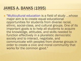 JAMES A. BANKS (1995)
 "Multicultural education is a field of study …whose
major aim is to create equal educational
opportunities for students from diverse racial,
ethnic, social-class, and cultural groups. One of its
important goals is to help all students to acquire
the knowledge, attitudes, and skills needed to
function effectively in a pluralistic democratic
society and to interact, negotiate, and
communicate with peoples from diverse groups in
order to create a civic and moral community that
works for the common good."
 