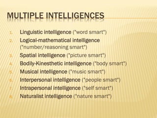 MULTIPLE INTELLIGENCES
1. Linguistic intelligence ("word smart")
2. Logical-mathematical intelligence
("number/reasoning smart")
3. Spatial intelligence ("picture smart")
4. Bodily-Kinesthetic intelligence ("body smart")
5. Musical intelligence ("music smart")
6. Interpersonal intelligence ("people smart")
7. Intrapersonal intelligence ("self smart")
8. Naturalist intelligence ("nature smart")
 
