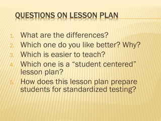 QUESTIONS ON LESSON PLAN
1. What are the differences?
2. Which one do you like better? Why?
3. Which is easier to teach?
4. Which one is a “student centered”
lesson plan?
5. How does this lesson plan prepare
students for standardized testing?
 