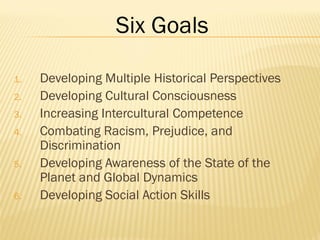 1. Developing Multiple Historical Perspectives
2. Developing Cultural Consciousness
3. Increasing Intercultural Competence
4. Combating Racism, Prejudice, and
Discrimination
5. Developing Awareness of the State of the
Planet and Global Dynamics
6. Developing Social Action Skills
Six Goals
 
