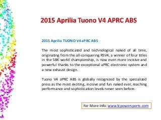 2015 Aprilia TUONO V4 aPRC ABS 
The most sophisticated and technological naked of all time, 
originating from the all-conquering RSV4, a winner of four titles 
in the SBK world championship, is now even more incisive and 
powerful thanks to the exceptional aPRC electronic system and 
a new exhaust design. 
Tuono V4 aPRC ABS is globally recognized by the specialized 
press as the most exciting, incisive and fun naked ever, reaching 
performance and sophistication levels never seen before. 
For More Info: www.tcpowersports.com 
 