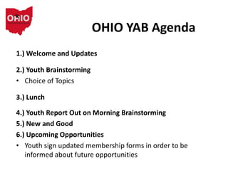 OHIO YAB Agenda
1.) Welcome and Updates
2.) Youth Brainstorming
• Choice of Topics
3.) Lunch
4.) Youth Report Out on Morning Brainstorming
5.) New and Good
6.) Upcoming Opportunities
• Youth sign updated membership forms in order to be
informed about future opportunities
 