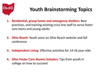 Youth Brainstorming Topics
1. Residential, group home and emergency shelters: Best
practices, and training existing crisis line staff to serve foster
care teens and young adults
2. Ohio Reach: Youth voice on Ohio Reach website and fall
conference
3. Independent Living: Effective activities for 14-16 year-olds
4. Ohio Foster Care Alumni Scholars: Tips from youth in
college on how to succeed
 