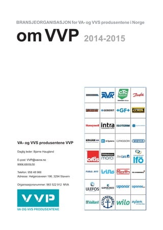 BRANSJEORGANISASJON for VA- og VVS produsentene i Norge
omVVP 2014-2015
VA- og VVS produsentene VVP
Daglig leder: Bjarne Haugland
E-post: VVP@vavvs.no
www.vavvs.no
Telefon: 958 48 966
Adresse: Helgeroaveien 196, 3294 Stavern
Organisasjonsnummer: 983 522 912 MVA
 