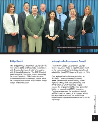 9
2016ARTBAAnnualReport
Bridge Council
The Bridge Policy & Promotion Council (BPPC)
met twice in 2016, and featured a presentation
with Brandon Johnson, director of programs
with Bridges to Prosperity. The BPPC hosted
several webinars, including one on Alternative
Technical Concepts. BPPC members also
contributed editorial content to a special issue
of “Transportation Builder” magazine on bridge
design and construction.
Industry Leader Development Council
Industry Leader Development Council
The Industry Leader Development Council,
chaired by Jihane Fazio at AECOM, spent much
of the year executing the strategic plan of work
adopted by the ARTBA Board of Directors in 2015.
Four regional leadership teams chaired by
AECOM’s Chris Fronheiser (Southern),
RK&K’s Mike Potter (Northeastern), Trinity
Highway’s Mary Beth Klein (Western), and
HNTB’s Tom O’Grady (Central), helped
expand the engagement of the next generation
leaders in supporting ARTBA’s programs.
The teams revamped the session content of
ARTBA’s regional meetings, and added a half-
day workshop to address the professional
developments needs of members in the 30-to-50
age range.
Industry leaders from around the nation were
 