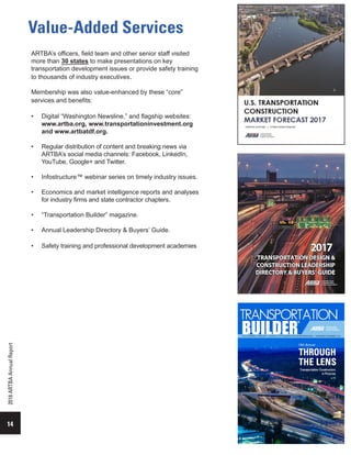 Value-Added Services
14
2016ARTBAAnnualReport
ARTBA’s officers, field team and other senior staff visited
more than 30 states to make presentations on key
transportation development issues or provide safety training
to thousands of industry executives.
Membership was also value-enhanced by these “core”
services and benefits:
•	 Digital “Washington Newsline,” and flagship websites:
www.artba.org, www.transportationinvestment.org
and www.artbatdf.org.
•	 Regular distribution of content and breaking news via
ARTBA’s social media channels: Facebook, LinkedIn,
YouTube, Google+ and Twitter.
•	 Infostructure™ webinar series on timely industry issues.
•	 Economics and market intelligence reports and analyses
for industry firms and state contractor chapters.
•	 “Transportation Builder” magazine.
•	 Annual Leadership Directory & Buyers’ Guide.
•	 Safety training and professional development academies
 