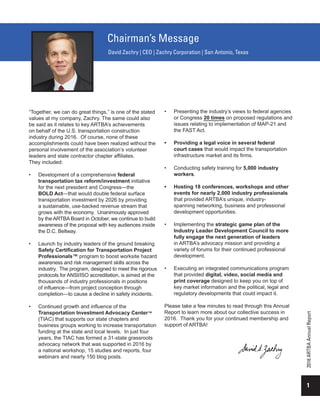 “Together, we can do great things,” is one of the stated
values at my company, Zachry. The same could also
be said as it relates to key ARTBA’s achievements
on behalf of the U.S. transportation construction
industry during 2016. Of course, none of these
accomplishments could have been realized without the
personal involvement of the association’s volunteer
leaders and state contractor chapter affiliates.
They included:
•	 Development of a comprehensive federal
transportation tax reform/investment initiative
for the next president and Congress—the
BOLD Act—that would double federal surface
transportation investment by 2026 by providing
a sustainable, use-backed revenue stream that
grows with the economy. Unanimously approved
by the ARTBA Board in October, we continue to build
awareness of the proposal with key audiences inside
the D.C. Beltway.
•	 Launch by industry leaders of the ground breaking
Safety Certification for Transportation Project
Professionals™ program to boost worksite hazard
awareness and risk management skills across the
industry. The program, designed to meet the rigorous
protocols for ANSI/ISO accreditation, is aimed at the
thousands of industry professionals in positions
of influence—from project conception through
completion—to cause a decline in safety incidents.
•	 Continued growth and influence of the
Transportation Investment Advocacy Center™
(TIAC) that supports our state chapters and
business groups working to increase transportation
funding at the state and local levels. In just four
years, the TIAC has formed a 31-state grassroots
advocacy network that was supported in 2016 by
a national workshop, 15 studies and reports, four
webinars and nearly 150 blog posts.
•	 Presenting the industry’s views to federal agencies
or Congress 20 times on proposed regulations and
issues relating to implementation of MAP-21 and
the FAST Act.
•	 Providing a legal voice in several federal
court cases that would impact the transportation
infrastructure market and its firms.
•	 Conducting safety training for 5,000 industry
workers.
•	 Hosting 18 conferences, workshops and other
events for nearly 2,000 industry professionals
that provided ARTBA’s unique, industry-
spanning networking, business and professional
development opportunities.
•	 Implementing the strategic game plan of the
Industry Leader Development Council to more
fully engage the next generation of leaders
in ARTBA’s advocacy mission and providing a
variety of forums for their continued professional
development.
•	 Executing an integrated communications program
that provided digital, video, social media and
print coverage designed to keep you on top of
key market information and the political, legal and
regulatory developments that could impact it.
Please take a few minutes to read through this Annual
Report to learn more about our collective success in
2016. Thank you for your continued membership and
support of ARTBA!
1
2016ARTBAAnnualReport
Chairman’s Message
David Zachry | CEO | Zachry Corporation | San Antonio, Texas
 