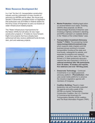 •	 Market Protection: Initiating legal action
on several federal court cases, including
OSHA’s silica proposal, an Illinois
Disadvantaged Business Enterprise case
involving a highway contractor’s standing,
and EPA’s overreach on roadside ditches
in the “Waters of the United States” case.
•	 Transportation Investment Advocacy
Center™ (TIAC): The pioneering Center
(www.transportationinvestment.org),
which supports state chapters and the
business groups working to increase
transportation funding at the state and
local levels, redesigned its website, and
expanded its analytics and research
activities. In just four years, the TIAC has
formed a 31-state grassroots advocacy
network that was supported in 2016 by a
national workshop with 100 participants
from 30 states, 16 studies and reports,
five webinars and over 150 blog posts.
•	 Grassroots Technology: Continued
investments in our digital grassroots
advocacy platform—Phone2Action—that
uses social media platforms to advance
the industry’s legislative agenda with
members of Congress.
•	 Coalition Building: Played a major
leadership role and financially supported
the agenda and policy goals of the
ARTBA co-chaired Transportation
Construction Coalition, the U.S. Chamber
of Commerce-led Americans for
Transportation Mobility (ATM) coalition,
and The Road Information Program (TRIP).
Water Resources Development Act
In a “win” for the U.S. transportation construction
industry and the culmination of many months of
advocacy by ARTBA and its allies, the House and
Senate in December completed action on legislation
that authorizes over $10 billion in federal dollars for
the Army Corps of Engineers to carry out dozens of
water infrastructure-related projects.
The “Water Infrastructure Improvements for
the Nation (WIIN) Act will allow 30 new major
construction projects in 19 states to move forward.
Eight more projects that have already been
authorized will also receive additional funds for lock,
dam, port and waterway projects.
5
2016ARTBAAnnualReport
 