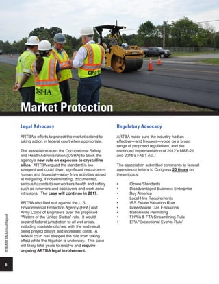 Legal Advocacy
ARTBA’s efforts to protect the market extend to
taking action in federal court when appropriate.
The association sued the Occupational Safety
and Health Administration (OSHA) to block the
agency’s new rule on exposure to crystalline
silica. ARTBA argued the standard is too
stringent and could divert significant resources—
human and financial—away from activities aimed
at mitigating, if not eliminating, documented,
serious hazards to our workers health and safety
such as runovers and backovers and work zone
intrusions. The case will continue in 2017.
ARTBA also filed suit against the U.S.
Environmental Protection Agency (EPA) and
Army Corps of Engineers over the proposed
“Waters of the United States” rule. It would
expand federal jurisdiction to all wet areas,
including roadside ditches, with the end result
being project delays and increased costs. A
federal court has stopped the rule from taking
effect while the litigation is underway. This case
will likely take years to resolve and require
ongoing ARTBA legal involvement.
Regulatory Advocacy
ARTBA made sure the industry had an
effective—and frequent—voice on a broad
range of proposed regulations, and the
continued implementation of 2012’s MAP-21
and 2015’s FAST Act.”
The association submitted comments to federal
agencies or letters to Congress 20 times on
these topics:
•	 Ozone Standards
•	 Disadvantaged Business Enterprise
•	 Buy America
•	 Local Hire Requirements
•	 IRS Estate Valuation Rule
•	 Greenhouse Gas Emissions
•	 Nationwide Permitting
•	 FHWA & FTA Streamlining Rule
•	 EPA “Exceptional Events Rule”
6
2016ARTBAAnnualReport
Market Protection
 
