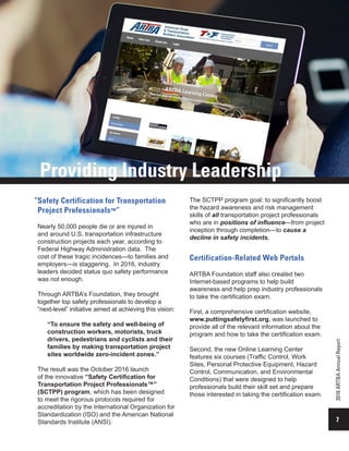7
2016ARTBAAnnualReport
Safety Certification for Transportation
Project Professionals™”
Nearly 50,000 people die or are injured in
and around U.S. transportation infrastructure
construction projects each year, according to
Federal Highway Administration data. The
cost of these tragic incidences—to families and
employers—is staggering. In 2016, industry
leaders decided status quo safety performance
was not enough.
Through ARTBA’s Foundation, they brought
together top safety professionals to develop a
“next-level” initiative aimed at achieving this vision:
“To ensure the safety and well-being of
construction workers, motorists, truck
drivers, pedestrians and cyclists and their
families by making transportation project
sites worldwide zero-incident zones.”
The result was the October 2016 launch
of the innovative “Safety Certification for
Transportation Project Professionals™”
(SCTPP) program, which has been designed
to meet the rigorous protocols required for
accreditation by the International Organization for
Standardization (ISO) and the American National
Standards Institute (ANSI).
Certification-Related Web Portals
ARTBA Foundation staff also created two
Internet-based programs to help build
awareness and help prep industry professionals
to take the certification exam.
First, a comprehensive certification website,
www.puttingsafetyfirst.org, was launched to
provide all of the relevant information about the
program and how to take the certification exam.
Second, the new Online Learning Center
features six courses (Traffic Control, Work
Sites, Personal Protective Equipment, Hazard
Control, Communication, and Environmental
Conditions) that were designed to help
professionals build their skill set and prepare
those interested in taking the certification exam.
Providing Industry Leadership
The SCTPP program goal: to significantly boost
the hazard awareness and risk management
skills of all transportation project professionals
who are in positions of influence—from project
inception through completion—to cause a
decline in safety incidents.
“
 