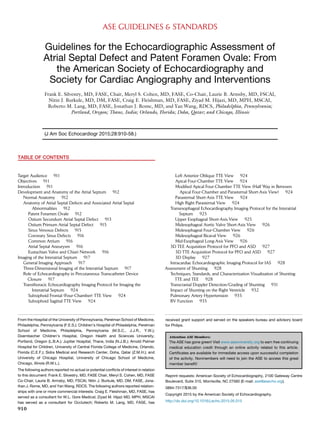 ASE GUIDELINES & STANDARDS
Guidelines for the Echocardiographic Assessment of
Atrial Septal Defect and Patent Foramen Ovale: From
the American Society of Echocardiography and
Society for Cardiac Angiography and Interventions
Frank E. Silvestry, MD, FASE, Chair, Meryl S. Cohen, MD, FASE, Co-Chair, Laurie B. Armsby, MD, FSCAI,
Nitin J. Burkule, MD, DM, FASE, Craig E. Fleishman, MD, FASE, Ziyad M. Hijazi, MD, MPH, MSCAI,
Roberto M. Lang, MD, FASE, Jonathan J. Rome, MD, and Yan Wang, RDCS, Philadelphia, Pennsylvania;
Portland, Oregon; Thane, India; Orlando, Florida; Doha, Qatar; and Chicago, Illinois
(J Am Soc Echocardiogr 2015;28:910-58.)
TABLE OF CONTENTS
Target Audience 911
Objectives 911
Introduction 911
Development and Anatomy of the Atrial Septum 912
Normal Anatomy 912
Anatomy of Atrial Septal Defects and Associated Atrial Septal
Abnormalities 912
Patent Foramen Ovale 912
Ostium Secundum Atrial Septal Defect 913
Ostium Primum Atrial Septal Defect 915
Sinus Venosus Defects 915
Coronary Sinus Defects 916
Common Atrium 916
Atrial Septal Aneurysm 916
Eustachian Valve and Chiari Network 916
Imaging of the Interatrial Septum 917
General Imaging Approach 917
Three-Dimensional Imaging of the Interatrial Septum 917
Role of Echocardiography in Percutaneous Transcatheter Device
Closure 917
Transthoracic Echocardiography Imaging Protocol for Imaging the
Interatrial Septum 924
Subxiphoid Frontal (Four-Chamber) TTE View 924
Subxiphoid Sagittal TTE View 924
Left Anterior Oblique TTE View 924
Apical Four-Chamber TTE View 924
Modified Apical Four-Chamber TTE View (Half Way in Between
Apical Four-Chamber and Parasternal Short-Axis View) 924
Parasternal Short-Axis TTE View 924
High Right Parasternal View 924
Transesophageal Echocardiography Imaging Protocol for the Interatrial
Septum 925
Upper Esophageal Short-Axis View 925
Midesophageal Aortic Valve Short-Axis View 926
Midesophageal Four-Chamber View 926
Midesophageal Bicaval View 926
Mid-Esophageal Long-Axis View 926
3D TEE Acquisition Protocol for PFO and ASD 927
3D TTE Acquisition Protocol for PFO and ASD 927
3D Display 927
Intracardiac Echocardiographic Imaging Protocol for IAS 928
Assessment of Shunting 928
Techniques, Standards, and Characterization Visualization of Shunting:
TTE and TEE 928
Transcranial Doppler Detection/Grading of Shunting 931
Impact of Shunting on the Right Ventricle 932
Pulmonary Artery Hypertension 935
RV Function 935
From the Hospital of the University of Pennsylvania, Perelman School of Medicine,
Philadelphia, Pennsylvania (F.E.S.); Children’s Hospital of Philadelphia, Perelman
School of Medicine, Philadelphia, Pennsylvania (M.S.C., J.J.R., Y.W.);
Doernbecher Children’s Hospital, Oregon Health and Sciences University,
Portland, Oregon (L.B.A.); Jupiter Hospital, Thane, India (N.J.B.); Arnold Palmer
Hospital for Children, University of Central Florida College of Medicine, Orlando,
Florida (C.E.F.); Sidra Medical and Research Center, Doha, Qatar (Z.M.H.); and
University of Chicago Hospital, University of Chicago School of Medicine,
Chicago, Illinois (R.M.L.).
The following authors reported no actual or potential conflicts of interest in relation
to this document: Frank E. Silvestry, MD, FASE Chair, Meryl S. Cohen, MD, FASE
Co-Chair, Laurie B. Armsby, MD, FSCAI, Nitin J. Burkule, MD, DM, FASE, Jona-
than J. Rome, MD, and Yan Wang, RDCS. The following authors reported relation-
ships with one or more commercial interests: Craig E. Fleishman, MD, FASE, has
served as a consultant for W.L. Gore Medical; Ziyad M. Hijazi MD, MPH, MSCAI
has served as a consultant for Occlutech; Roberto M. Lang, MD, FASE, has
received grant support and served on the speakers bureau and advisory board
for Philips.
Attention ASE Members:
The ASE has gone green! Visit www.aseuniversity.org to earn free continuing
medical education credit through an online activity related to this article.
Certificates are available for immediate access upon successful completion
of the activity. Nonmembers will need to join the ASE to access this great
member benefit!
Reprint requests: American Society of Echocardiography, 2100 Gateway Centre
Boulevard, Suite 310, Morrisville, NC 27560 (E-mail: ase@asecho.org).
0894-7317/$36.00
Copyright 2015 by the American Society of Echocardiography.
http://dx.doi.org/10.1016/j.echo.2015.05.015
910
 