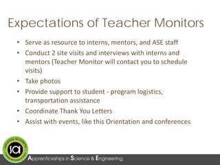 Expectations of Teacher Monitors
• Serve as resource to interns, mentors, and ASE staff
• Conduct 2 site visits and interviews with interns and
mentors (Teacher Monitor will contact you to schedule
visits)
• Take photos
• Provide support to student - program logistics,
transportation assistance
• Coordinate Thank You Letters
• Assist with events, like this Orientation and conferences
 