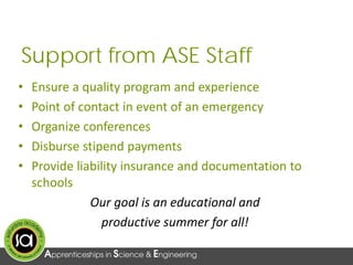 Support from ASE Staff
• Ensure a quality program and experience
• Point of contact in event of an emergency
• Organize conferences
• Disburse stipend payments
• Provide liability insurance and documentation to
schools
Our goal is an educational and
productive summer for all!
 