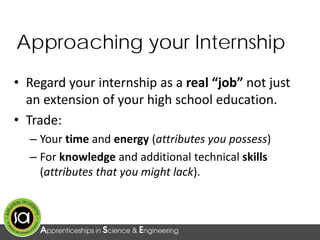 Approaching your Internship
• Regard your internship as a real “job” not just
an extension of your high school education.
• Trade:
– Your time and energy (attributes you possess)
– For knowledge and additional technical skills
(attributes that you might lack).
 