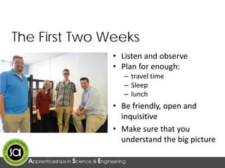 The First Two Weeks
• Listen and observe
• Plan for enough:
– travel time
– Sleep
– lunch
• Be friendly, open and
inquisitive
• Make sure that you
understand the big picture
 