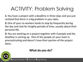 1: You have a project with a deadline in three days and you just
realized that there is a big problem in your data.
2: One of your co-workers tends to stop by frequently during
the day and chat for lengthy periods of time, usually about their
personal life.
3: You are working on a project together with 4 people and the
deadline is coming up. One of the people on your team is
procrastinating and doesn’t have their portion of the project
done.
What do you do?
ACTIVITY: Problem Solving
 