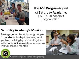 Saturday Academy’s Mission:
To engage motivated young people
in hands-on, in-depth learning and
problem solving by connecting them
with community experts who serve as
instructors and mentors
The ASE Program is part
of Saturday Academy,
a 501(c)(3) nonprofit
organization
 