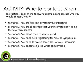 Instructions: Look at the following examples and discuss who you
would contact/ notify
ACTIVITY: Who to contact when…
• Scenario 1: You are sick one day from your internship
• Scenario 2: You are concerned that your internship isn’t going
the way you expected
• Scenario 3: You didn’t receive your stipend
• Scenario 4: You need help registering for MSC or Symposium
• Scenario 5: You need to switch some days of your internship
• Scenario 6: You become injured while at internship
 