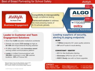 © 2015 Avaya Inc. All rights reserved. 6
Leading suppliers of security,
alerting & paging endpoints
Leader in Customer and Team
Engagement Solutions
Best of Breed Partnering for School Safety
ALGO
! 1 Million endpoints 40+ years quality solutions
! SIP and IP audio & visual alerting
CONVEYANT / SENTRY
! 911 On Site Notification Alerting
! Eliminates OPEX for LEC 911 fees
! NG911 Ready now with no future upgrades
! More than 5,000 education institutions worldwide
! Districts can expect TCO savings as high as
$4.12M with Avaya Ethernet Routing switches¹
! IP Office voted TMC Labs Innovation award
winning unified communications platform
! Leader in Unified Communications² with
300,000+ customers in over 1M customer
locations - 95% of Fortune 500
¹Miercom Report: Plug and Play Switches, August 2011,
depicts 1 year savings, commissioned by Avaya
²2014 Gartner Unified Communications Magic Quadrant
Compatibility & interoperability
through compliance testing
End-to-end solution to address
the most pressing needs of
K-12 schools globally
Situational Awareness
Business Engagement
CONTACT:
Dan Wilson, ENP Wilson9@Avaya.com +1 212-373-8519
Mark Fletcher, ENP FletcherM@Avaya.com +1 908-848-2602
 