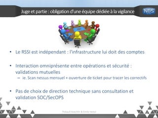 Jugeetpartie: obligationd'uneéquipedédiéeàlavigilance
12Thibault Koechlin & Emile Heitor
• Le RSSI est indépendant : l'infrastructure lui doit des comptes
• Interaction omniprésente entre opérations et sécurité :
validations mutuelles
– ie. Scan nessus mensuel + ouverture de ticket pour tracer les correctifs
• Pas de choix de direction technique sans consultation et
validation SOC/SecOPS
 