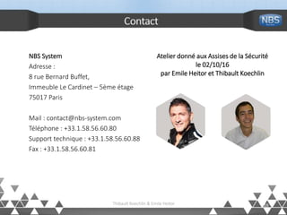 Contact
NBS System
Adresse :
8 rue Bernard Buffet,
Immeuble Le Cardinet – 5ème étage
75017 Paris
Mail : contact@nbs-system.com
Téléphone : +33.1.58.56.60.80
Support technique : +33.1.58.56.60.88
Fax : +33.1.58.56.60.81
16
Atelier donné aux Assises de la Sécurité
le 02/10/16
par Emile Heitor et Thibault Koechlin
Thibault Koechlin & Emile Heitor
 
