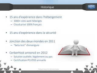 Historique
• 15 ans d'expérience dans l'hébergement
– 3000+ sites web hébergés
– Cloud privé 100% français
• 15 ans d'expérience dans la sécurité
• Jonction des deux mondes en 2011
– “beta-test” d’envergure
• CerberHost annoncé en 2012
– Solution auditée, légalement ou pas
– Certification PCI/DSS annuelle
2Thibault Koechlin & Emile Heitor
 
