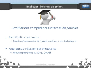 Impliquer l’interne : en amont
Profiter des compétences internes disponibles
• Identification des enjeux
– Création d’une matrice de risques « métiers » et « techniques»
• Aider dans la sélection des prestataires
– Réponse préventive au TOP10 OWASP
7Thibault Koechlin & Emile Heitor
 