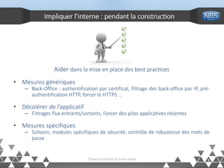 Impliquer l’interne : pendant la construction
8Thibault Koechlin & Emile Heitor
Aider dans la mise en place des best practices
• Mesures génériques
– Back-Office : authentification par certificat, filtrage des back-office par IP, pré-
authentification HTTP, forcer le HTTPS …
• Décolérer de l’applicatif
– Filtrages flux entrants/sortants, Forcer des piles applicatives récentes
• Mesures spécifiques
– Suhosin, modules spécifiques de sécurité, contrôle de robustesse des mots de
passe
 