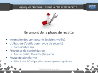 Impliquer l’interne : avant la phase de recette
En amont de la phase de recette
• Inventaire des composants logiciels (veille)
• Utilisation d’outils pour revue de sécurité
– Burp, Arachni, Zap
• Processus de consolidation
– Arachni (natif), ThreadFix (3rd party)
• Revue de plateforme
– Mise à Jour / Configuration des composants systèmes
9Thibault Koechlin & Emile Heitor
 