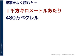A.Asano,KansaiUniv.
記事をよく読むと…
１平方キロメートルあたり
480万ベクレル
http://www.benpi-k.com/Baked-banana.html
 
