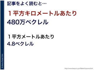A.Asano,KansaiUniv.
記事をよく読むと…
１平方キロメートルあたり
480万ベクレル
１平方メートルあたり
4.8ベクレル
http://www.benpi-k.com/Baked-banana.html
 