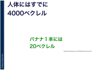 A.Asano,KansaiUniv.
人体にはすでに
4000ベクレル
http://www.benpi-k.com/Baked-banana.html
バナナ１本には
20ベクレル
 