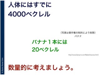 A.Asano,KansaiUniv.
人体にはすでに
4000ベクレル
http://www.benpi-k.com/Baked-banana.html
バナナ１本には
20ベクレル
数量的に考えましょう。
（写真は著作権の制約により削除）
バナナ
 