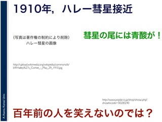 A.Asano,KansaiUniv.
1910年，ハレー彗星接近
http://upload.wikimedia.org/wikipedia/commons/b/
b9/Halley%27s_Comet_-_May_29_1910.jpg
百年前の人を笑えないのでは？
http://www.poplar.co.jp/shop/shosai.php?
shosekicode=30200240
彗星の尾には青酸が！（写真は著作権の制約により削除）
ハレー彗星の画像
 