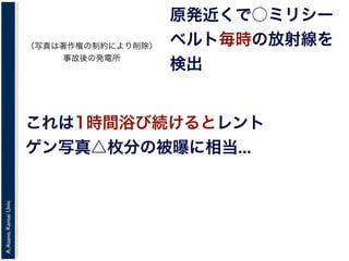 A.Asano,KansaiUniv.
原発近くで○ミリシー
ベルト毎時の放射線を
検出
これは1時間浴び続けるとレント
ゲン写真△枚分の被曝に相当...
（写真は著作権の制約により削除）
事故後の発電所
 