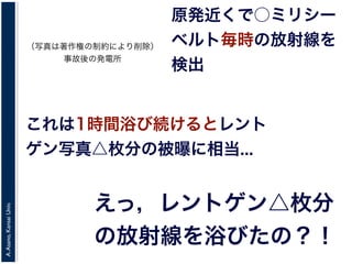 A.Asano,KansaiUniv.
原発近くで○ミリシー
ベルト毎時の放射線を
検出
これは1時間浴び続けるとレント
ゲン写真△枚分の被曝に相当...
えっ，レントゲン△枚分
の放射線を浴びたの？！
（写真は著作権の制約により削除）
事故後の発電所
 
