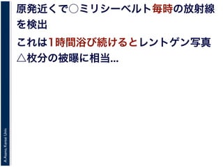 A.Asano,KansaiUniv.
原発近くで○ミリシーベルト毎時の放射線
を検出
これは1時間浴び続けるとレントゲン写真
△枚分の被曝に相当...
 