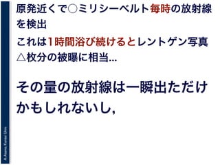 A.Asano,KansaiUniv.
原発近くで○ミリシーベルト毎時の放射線
を検出
これは1時間浴び続けるとレントゲン写真
△枚分の被曝に相当...
その量の放射線は一瞬出ただけ
かもしれないし，
 
