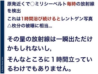 A.Asano,KansaiUniv.
原発近くで○ミリシーベルト毎時の放射線
を検出
これは1時間浴び続けるとレントゲン写真
△枚分の被曝に相当...
その量の放射線は一瞬出ただけ
かもしれないし，
そんなところに１時間立ってい
るわけでもありません。
 