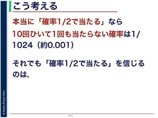 2015
A.Asano,KansaiUniv.
こう考える
本当に「確率1/2で当たる」なら
10回ひいて1回も当たらない確率は1/
1024（約0.001）
それでも「確率1/2で当たる」を信じる
のは，
 