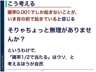2015
A.Asano,KansaiUniv.
こう考える
確率0.001でしか起きないことが，
いま目の前で起きていると信じる
そりゃちょっと無理がありませ
んか？
というわけで，
「確率1/2で当たる」はウソ，と
考えるほうが自然
 