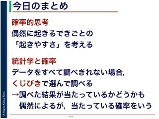 2015
A.Asano,KansaiUniv.
今日のまとめ
確率的思考
偶然に起きるできごとの
「起きやすさ」を考える
統計学と確率
データをすべて調べきれない場合，
くじびきで選んで調べる
→調べた結果が当たっているかどうかも
 偶然によるが，当たっている確率をいう
 