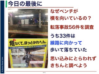 2015
A.Asano,KansaiUniv.
なぜベンチが
横を向いているの？
今日の最後に
転落事故56件を調査
思い込みにとらわれず
きちんと調べよう
うち33件は
線路に向かって
歩いて落ちていた
 