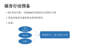 福音行动预备
• 4位弟兄开始，为着2015年的福音行动祷告寻求
• 带进身体的交通和坚定持续的祷告
• 结果：
微信群
QQ群
接触新生，建立朋友关系
微信
公众平台
 