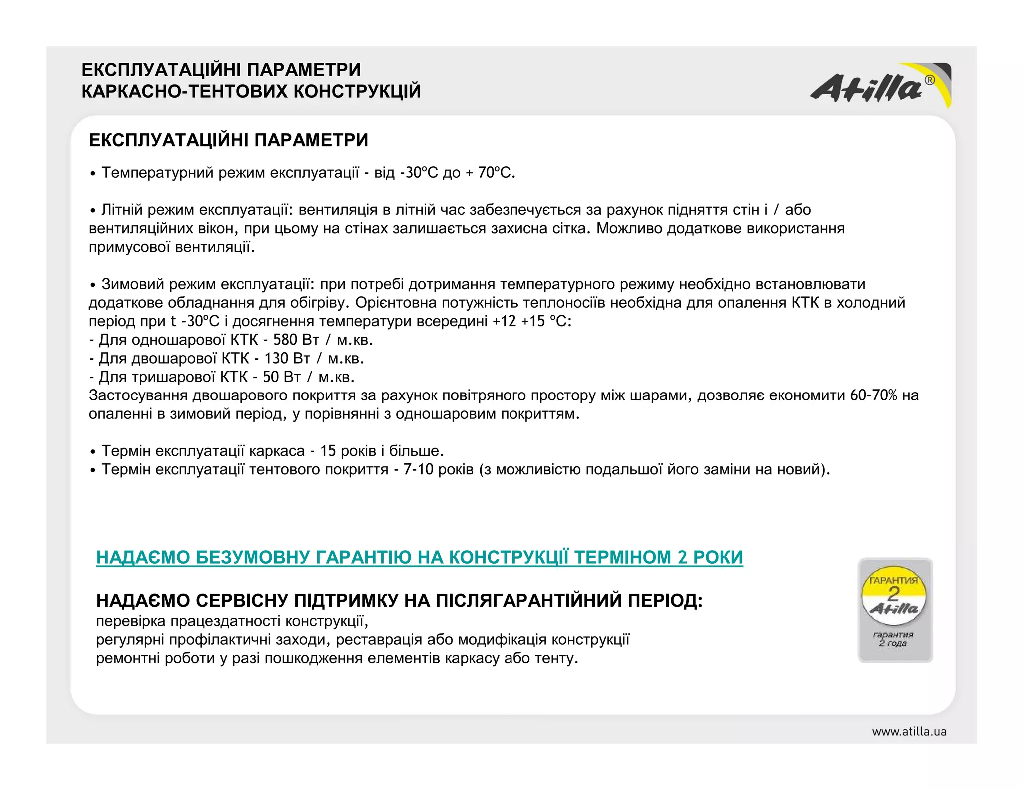 ЕКСПЛУАТАЦІЙНІ ПАРАМЕТРИ
КАРКАСНО-ТЕНТОВИХ КОНСТРУКЦІЙ
ЕКСПЛУАТАЦІЙНІ ПАРАМЕТРИ
• Температурний режим експлуатації - від -30ºС до + 70ºС.
• Літній режим експлуатації: вентиляція в літній час забезпечується за рахунок підняття стін і / або
вентиляційних вікон, при цьому на стінах залишається захисна сітка. Можливо додаткове використання
примусової вентиляції.
• Зимовий режим експлуатації: при потребі дотримання температурного режиму необхідно встановлювати
додаткове обладнання для обігріву. Орієнтовна потужність теплоносіїв необхідна для опалення КТК в холодний
період при t -30ºС і досягнення температури всередині +12 +15 ºС:
- Для одношарової КТК - 580 Вт / м.кв.
- Для двошарової КТК - 130 Вт / м.кв.
- Для тришарової КТК - 50 Вт / м.кв.
Застосування двошарового покриття за рахунок повітряного простору між шарами, дозволяє економити 60-70% на
опаленні в зимовий період, у порівнянні з одношаровим покриттям.
• Термін експлуатації каркаса - 15 років і більше.
• Термін експлуатації тентового покриття - 7-10 років (з можливістю подальшої його заміни на новий).
НАДАЄМО БЕЗУМОВНУ ГАРАНТІЮ НА КОНСТРУКЦІЇ ТЕРМІНОМ 2 РОКИ
НАДАЄМО СЕРВІСНУ ПІДТРИМКУ НА ПІСЛЯГАРАНТІЙНИЙ ПЕРІОД:
перевірка працездатності конструкції,
регулярні профілактичні заходи, реставрація або модифікація конструкції
ремонтні роботи у разі пошкодження елементів каркасу або тенту.
 