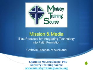 S
Mission & Media
Best Practices for Integrating Technology
into Faith Formation
Catholic Diocese of Auckland
ChCharlotte McCorquodale, PhD
Ministry Training Source
www.ministrytrainingsource.org
 